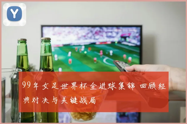 99年女足世界杯全进球集锦 回顾经典对决与关键战局