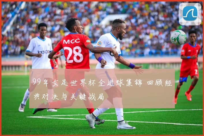 99年女足世界杯全进球集锦 回顾经典对决与关键战局